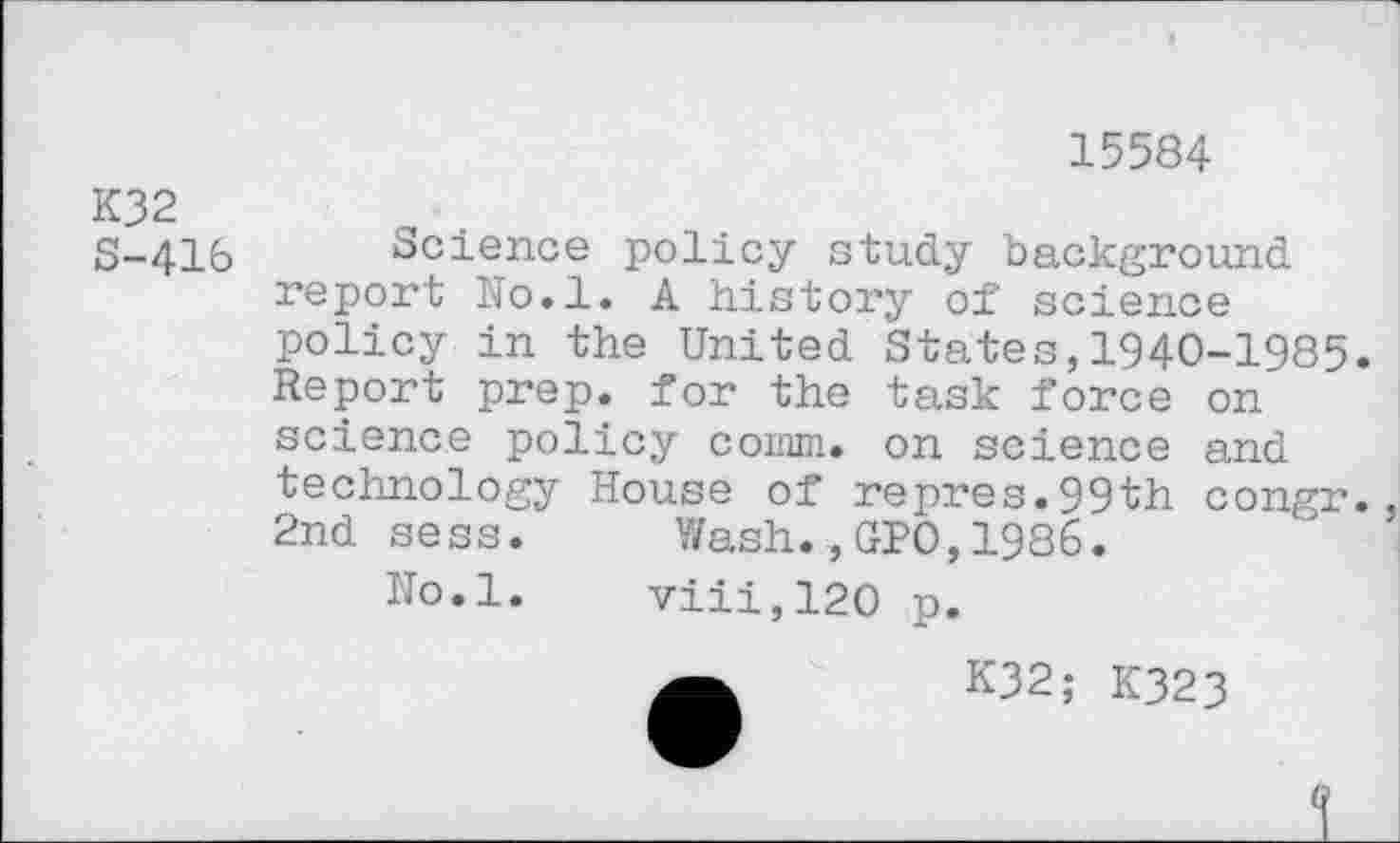 ﻿15584
K32
S-416 Science policy study background report No.l« A history of science policy in the United States,1940-1985. Report prep, for the task force on' science policy comm. on science and technology House of repres.99th congr. 2nd sess. Wash.,GPO,1986.
Uo.l. viii,120 p.
K32; K323